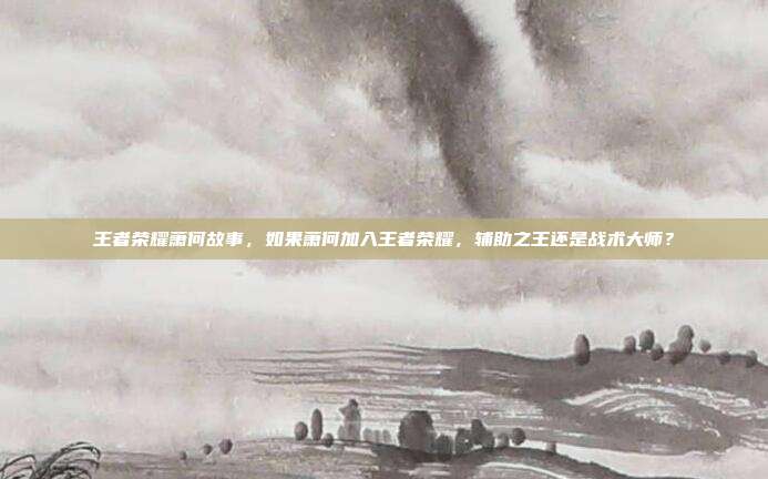 王者荣耀萧何故事，如果萧何加入王者荣耀，辅助之王还是战术大师？