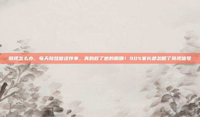 弱视怎么办,每天陪娃做这件事,真的救了他的眼睛!90%家长都忽略了弱视信号