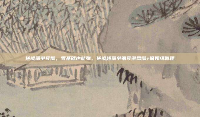 逆战简单琴谱,零基础也能弹,逆战超简单钢琴键盘谱+保姆级教程