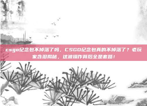 csgo纪念包不掉落了吗,CSGO纪念包真的不掉落了?老玩家含泪揭秘,这波操作背后全是套路!
