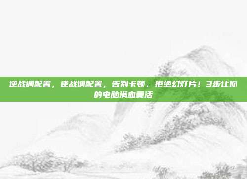 逆战调配置,逆战调配置,告别卡顿、拒绝幻灯片!3步让你的电脑满血复活