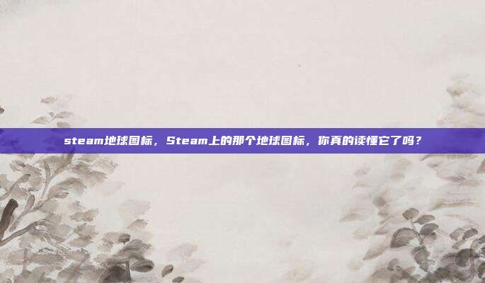steam地球图标,Steam上的那个地球图标,你真的读懂它了吗?