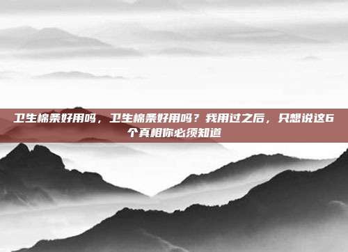 卫生棉条好用吗，卫生棉条好用吗？我用过之后，只想说这6个真相你必须知道
