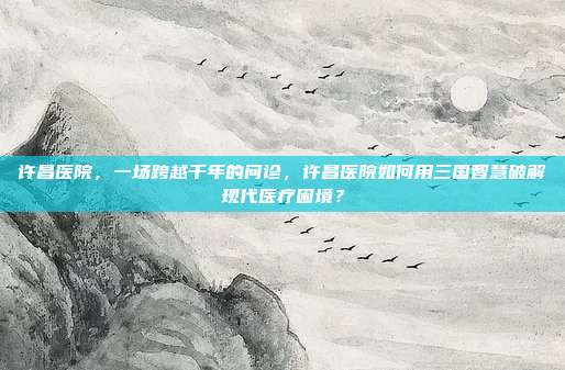 许昌医院,一场跨越千年的问诊,许昌医院如何用三国智慧破解现代医疗困境?
