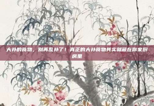 大补的食物,别再乱补了!真正的大补食物其实就藏在你家厨房里