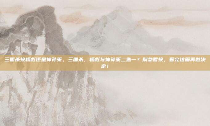三国杀换杨彪还是神孙策,三国杀,杨彪与神孙策二选一?别急着换,看完这篇再做决定!