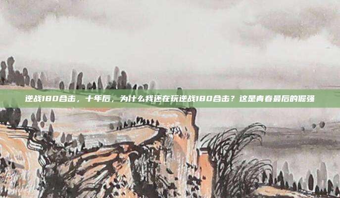逆战180合击,十年后,为什么我还在玩逆战180合击?这是青春最后的倔强