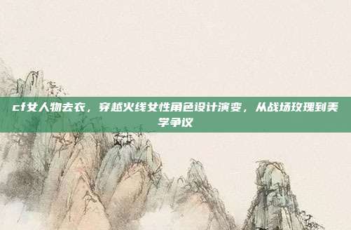 cf女人物去衣,穿越火线女性角色设计演变,从战场玫瑰到美学争议