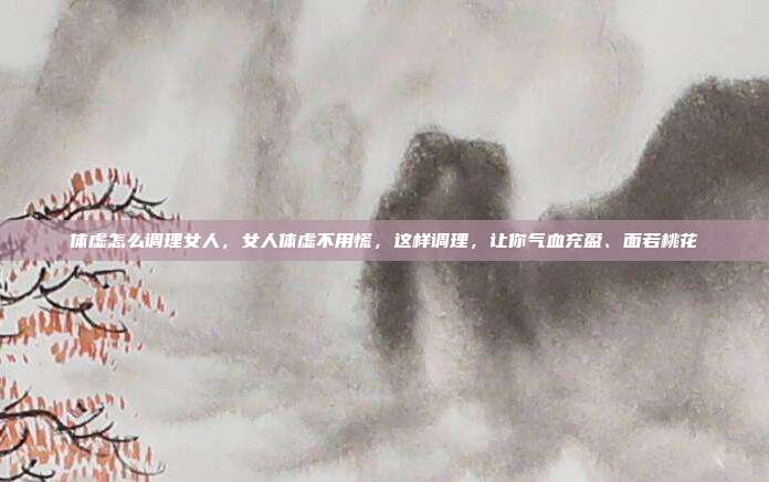体虚怎么调理女人,女人体虚不用慌,这样调理,让你气血充盈、面若桃花