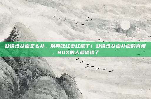 缺铁性贫血怎么补,别再吃红枣红糖了!缺铁性贫血补血的真相,90%的人都搞错了