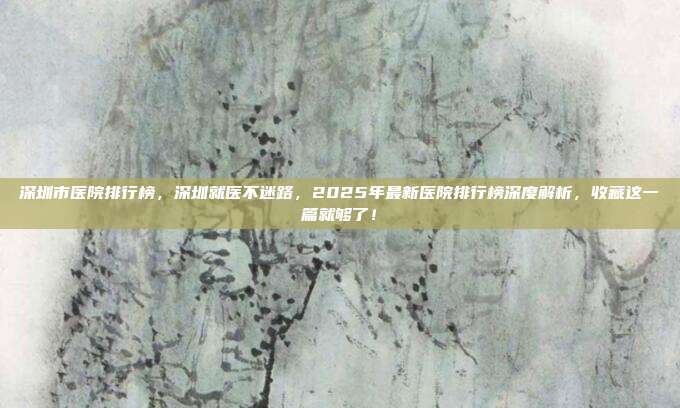 深圳市医院排行榜,深圳就医不迷路,2025年最新医院排行榜深度解析,收藏这一篇就够了!