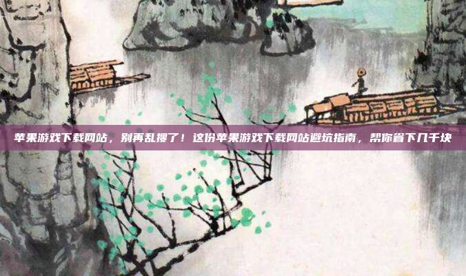 苹果游戏下载网站，别再乱搜了！这份苹果游戏下载网站避坑指南，帮你省下几千块