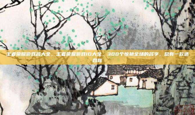 王者荣耀游戏名大全,王者荣耀游戏ID大全,300个惊艳全场的名字,总有一款适合你