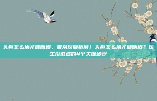 头癣怎么治才能断根，告别反复折磨！头癣怎么治才能断根？医生没说透的4个关键步骤