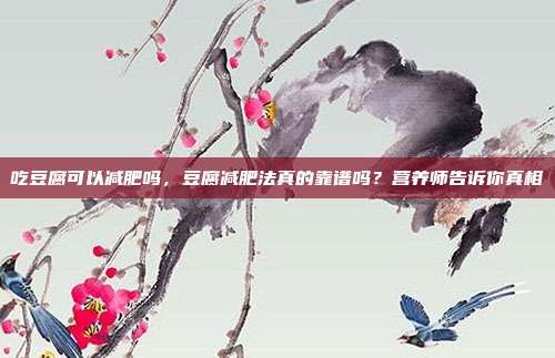吃豆腐可以减肥吗,豆腐减肥法真的靠谱吗?营养师告诉你真相