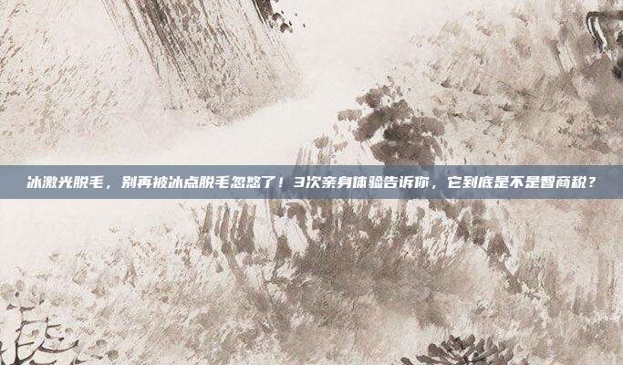 冰激光脱毛,别再被冰点脱毛忽悠了!3次亲身体验告诉你,它到底是不是智商税?