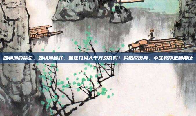 四物汤的禁忌,四物汤虽好,但这几类人千万别乱喝!喝错反伤身,中医教你正确用法