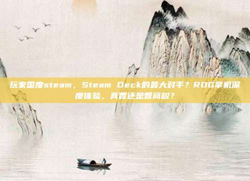 玩家国度steam,Steam Deck的最大对手?ROG掌机深度体验,真香还是智商税?