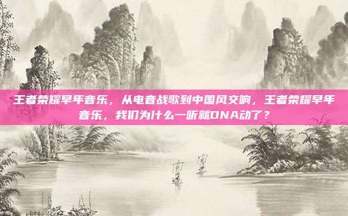 王者荣耀早年音乐,从电音战歌到中国风交响,王者荣耀早年音乐,我们为什么一听就DNA动了?
