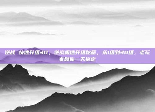 逆战 快速升级30,逆战极速升级秘籍,从1级到30级,老玩家教你一天搞定