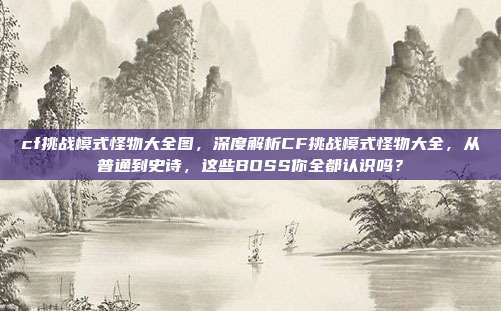 cf挑战模式怪物大全图，深度解析CF挑战模式怪物大全，从普通到史诗，这些BOSS你全都认识吗？