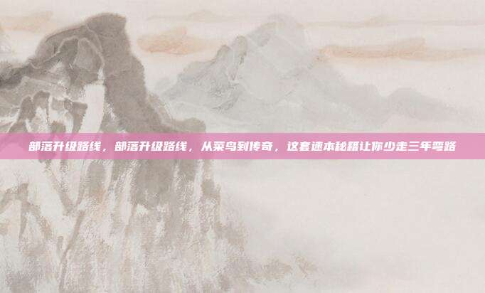 部落升级路线,部落升级路线,从菜鸟到传奇,这套速本秘籍让你少走三年弯路