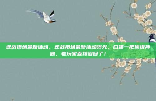逆战猎场最新活动,逆战猎场最新活动曝光,白嫖一把顶级神器,老玩家直接泪目了!