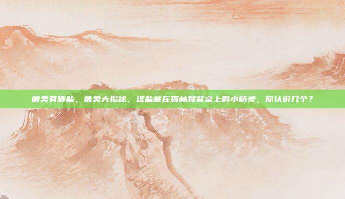 菌类有哪些,菌类大揭秘,这些藏在森林和餐桌上的小精灵,你认识几个?