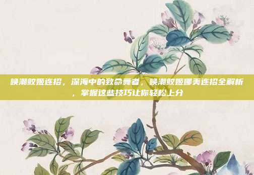 唤潮鲛姬连招,深海中的致命舞者,唤潮鲛姬娜美连招全解析,掌握这些技巧让你轻松上分