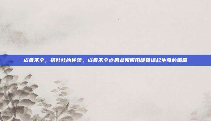 成骨不全,瓷娃娃的逆袭,成骨不全症患者如何用脆骨撑起生命的重量