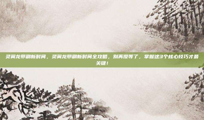 灵翼龙卵刷新时间,灵翼龙卵刷新时间全攻略,别再傻等了,掌握这3个核心技巧才最关键!