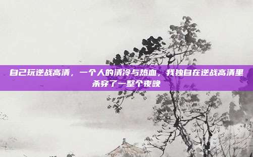 自己玩逆战高清,一个人的清冷与热血,我独自在逆战高清里杀穿了一整个夜晚
