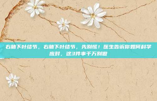 右肺下叶结节，右肺下叶结节，先别慌！医生告诉你如何科学应对，这3件事千万别做