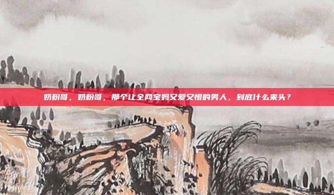 奶粉哥,奶粉哥,那个让全网宝妈又爱又恨的男人,到底什么来头?
