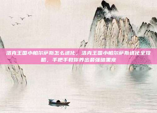 洛克王国小帕尔萨斯怎么进化,洛克王国小帕尔萨斯进化全攻略,手把手教你养出最强暗黑宠
