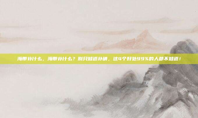 海带补什么,海带补什么?别只知道补碘,这4个好处99%的人都不知道!