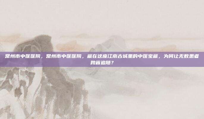 常州市中医医院，常州市中医医院，藏在这座江南古城里的中医宝藏，为何让无数患者跨省追随？