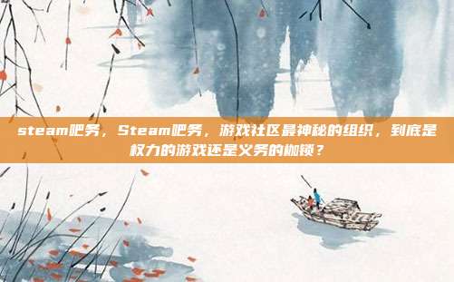 steam吧务,Steam吧务,游戏社区最神秘的组织,到底是权力的游戏还是义务的枷锁?