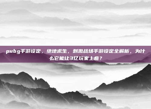 pubg手游设定，绝地求生，刺激战场手游设定全解析，为什么它能让3亿玩家上瘾？