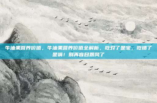 牛油果营养价值,牛油果营养价值全解析,吃对了是宝,吃错了是祸!别再盲目跟风了