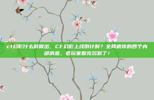 cf幻影什么时候出,CF幻影上线倒计时?全网疯传的四个内部消息,老玩家看完沉默了!