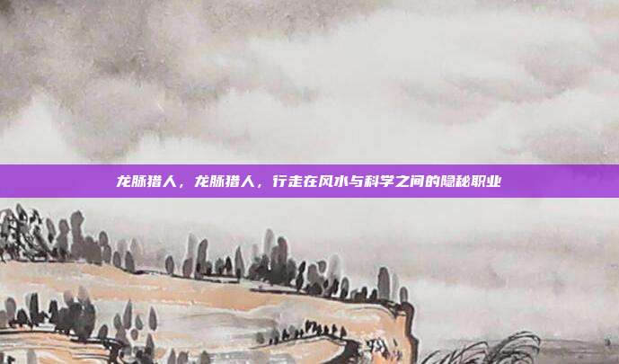 龙脉猎人,龙脉猎人,行走在风水与科学之间的隐秘职业