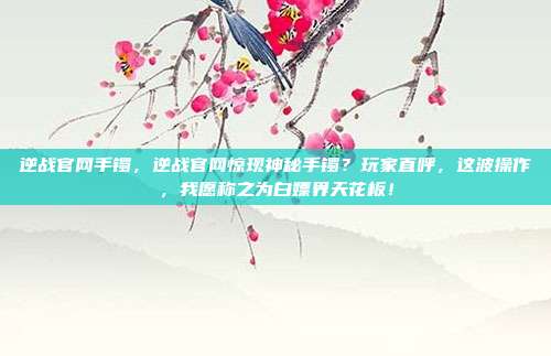 逆战官网手镯,逆战官网惊现神秘手镯?玩家直呼,这波操作,我愿称之为白嫖界天花板!