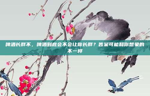 啤酒长胖不,啤酒到底会不会让你长胖?答案可能和你想象的不一样