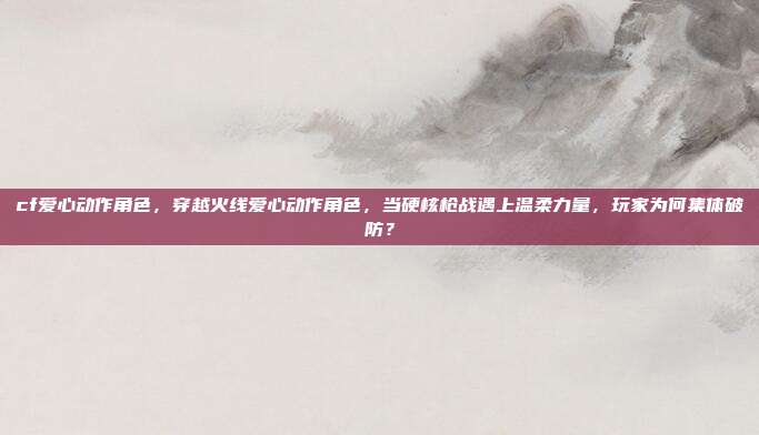 cf爱心动作角色,穿越火线爱心动作角色,当硬核枪战遇上温柔力量,玩家为何集体破防?