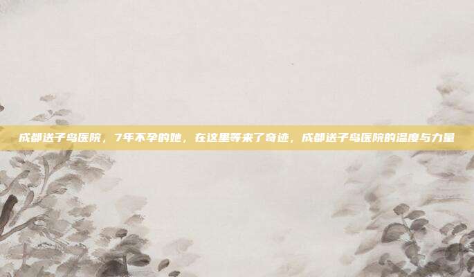 成都送子鸟医院,7年不孕的她,在这里等来了奇迹,成都送子鸟医院的温度与力量