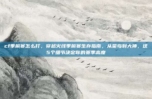 cf季前赛怎么打,穿越火线季前赛生存指南,从菜鸟到大神,这5个细节决定你的赛季高度