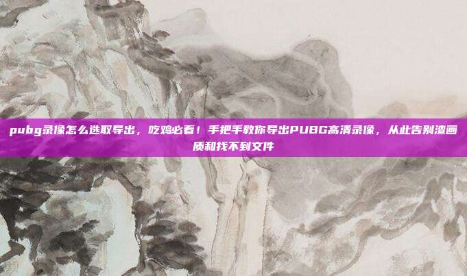 pubg录像怎么选取导出,吃鸡必看!手把手教你导出PUBG高清录像,从此告别渣画质和找不到文件
