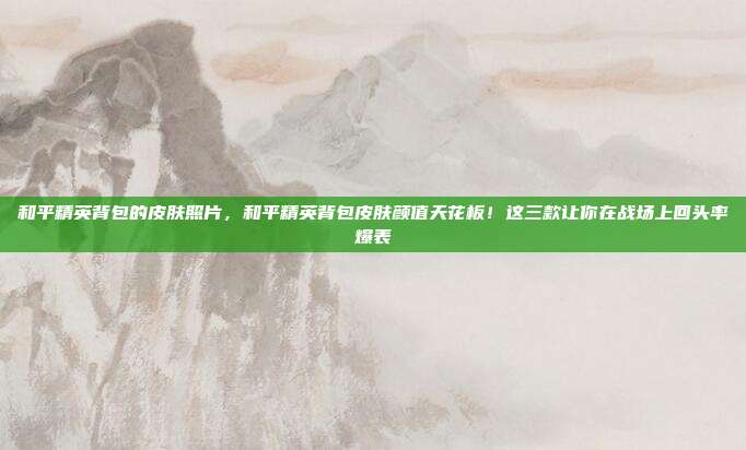 和平精英背包的皮肤照片，和平精英背包皮肤颜值天花板！这三款让你在战场上回头率爆表