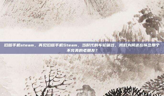 旧版手机steam,再见旧版手机Steam,当时代的车轮碾过,我们为何还在怀念那个不完美的老朋友?
